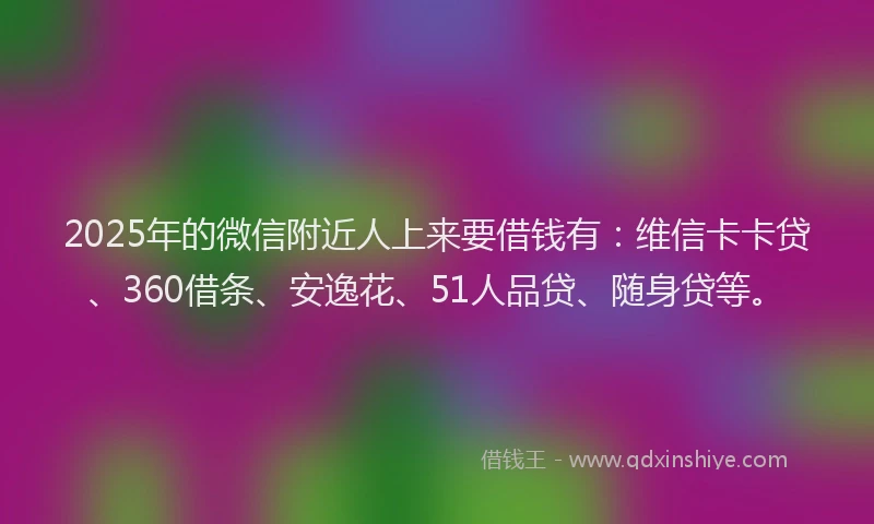 2025年的微信附近人上来要借钱有：维信卡卡贷、360借条、安逸花、51人品贷、随身贷等。