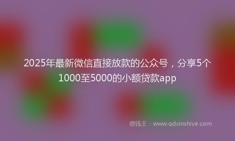 2025年最新微信直接放款的公众号，分享5个1000至5000的小额贷款app