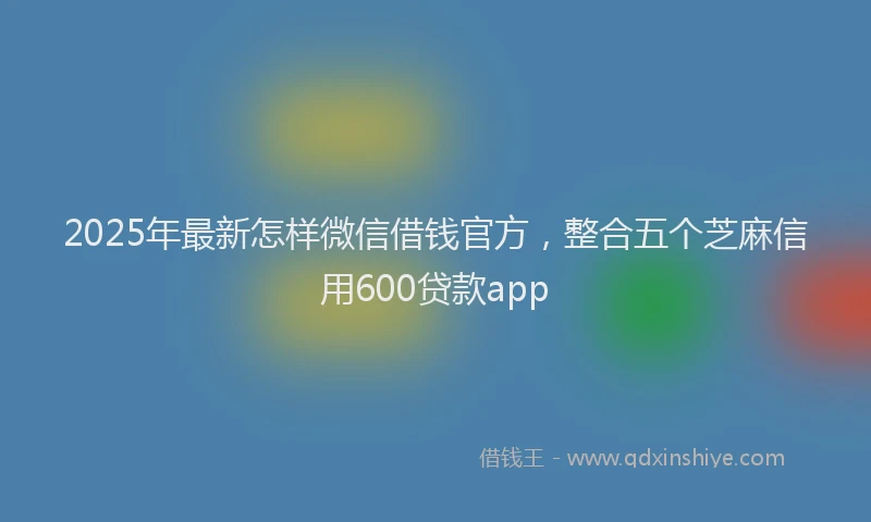 2025年最新怎样微信借钱官方，整合五个芝麻信用600贷款app