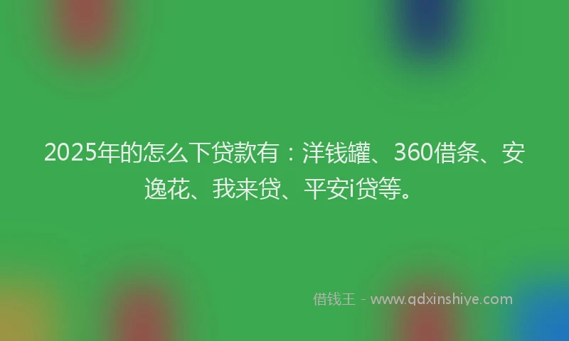 2025年的怎么下贷款有：洋钱罐、360借条、安逸花、我来贷、平安i贷等。