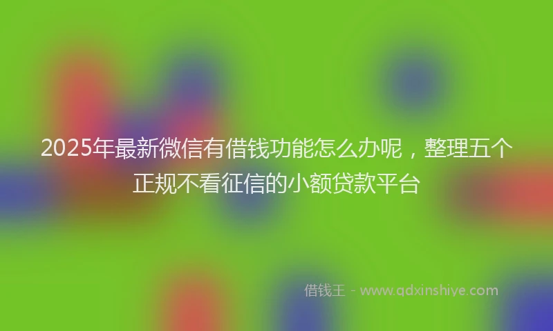 2025年最新微信有借钱功能怎么办呢，整理五个正规不看征信的小额贷款平台