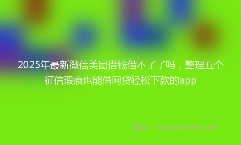 2025年最新微信美团借钱借不了了吗，整理五个征信瑕疵也能借网贷轻松下款的app