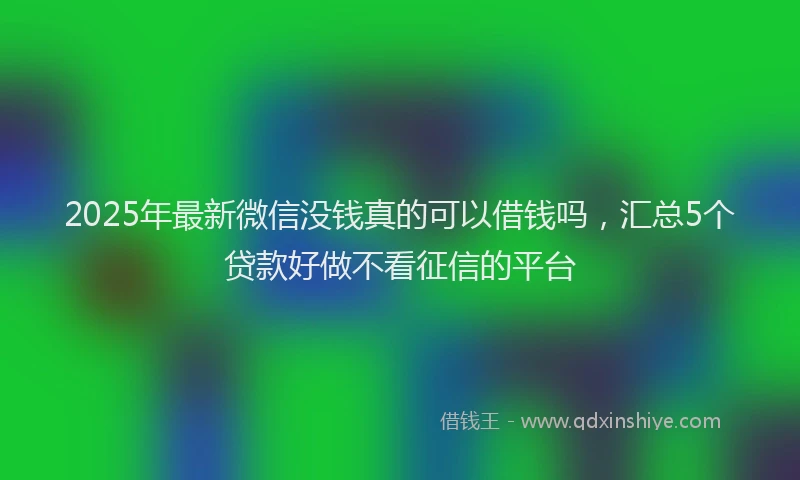 2025年最新微信没钱真的可以借钱吗，汇总5个贷款好做不看征信的平台