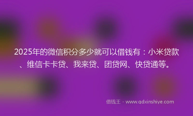 2025年的微信积分多少就可以借钱有：小米贷款、维信卡卡贷、我来贷、团贷网、快贷通等。