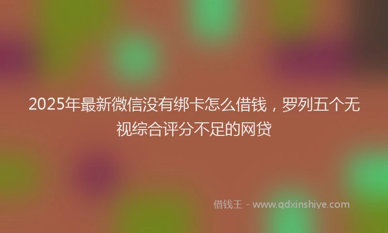 2025年最新微信没有绑卡怎么借钱，罗列五个无视综合评分不足的网贷