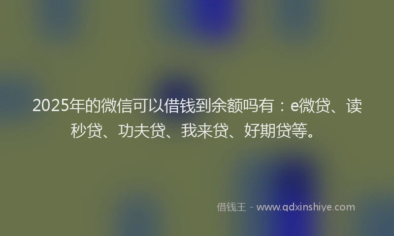 2025年的微信可以借钱到余额吗有：e微贷、读秒贷、功夫贷、我来贷、好期贷等。
