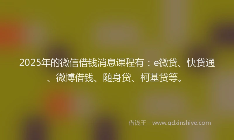 2025年的微信借钱消息课程有：e微贷、快贷通、微博借钱、随身贷、柯基贷等。