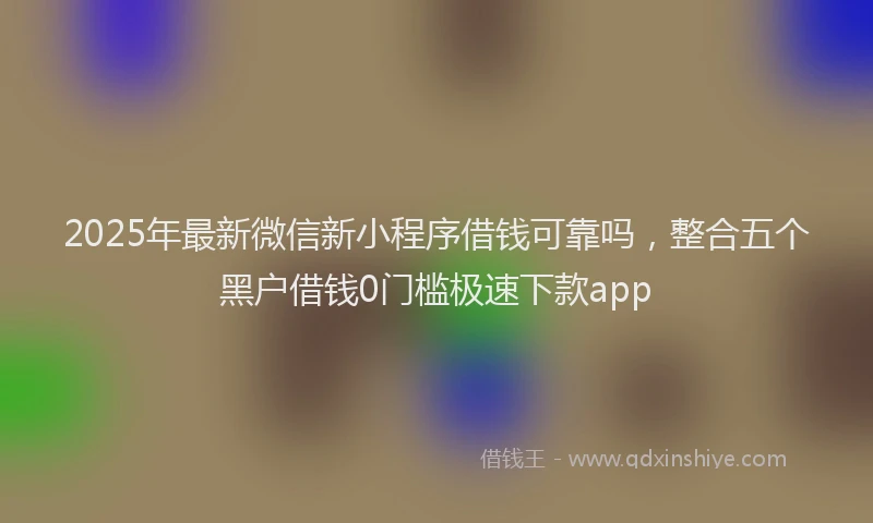 2025年最新微信新小程序借钱可靠吗，整合五个黑户借钱0门槛极速下款app