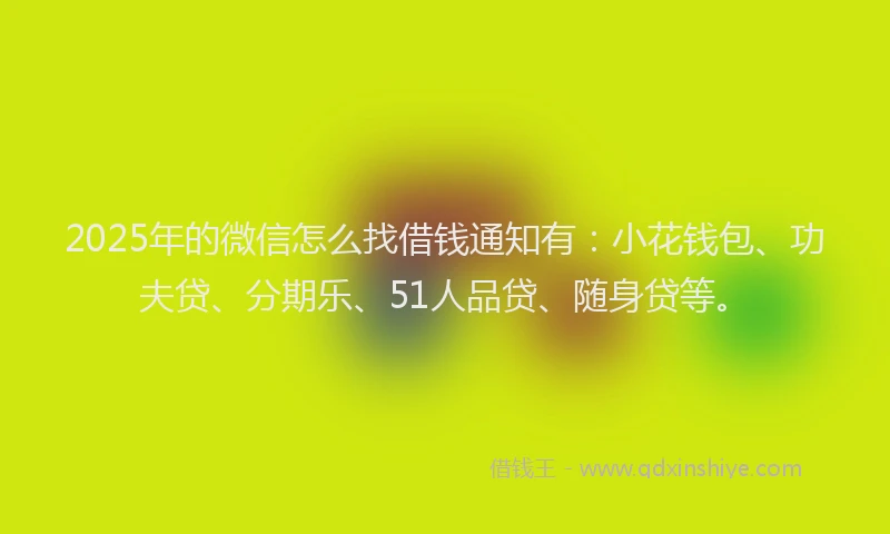 2025年的微信怎么找借钱通知有：小花钱包、功夫贷、分期乐、51人品贷、随身贷等。