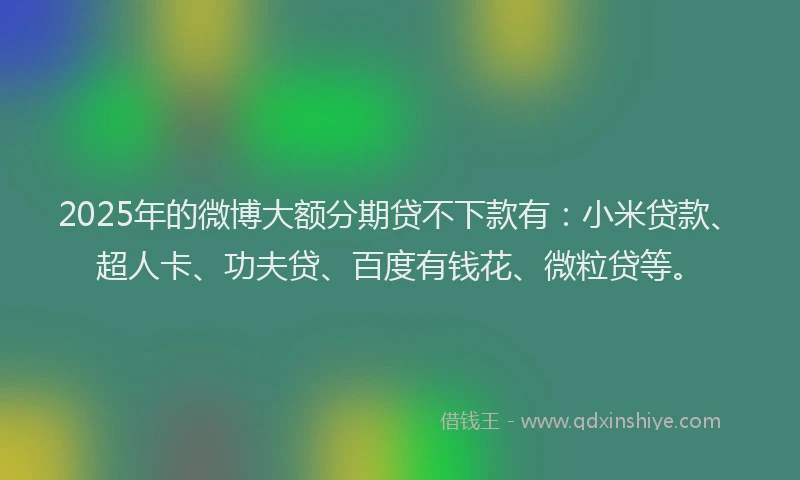 2025年的微博大额分期贷不下款有：小米贷款、超人卡、功夫贷、百度有钱花、微粒贷等。
