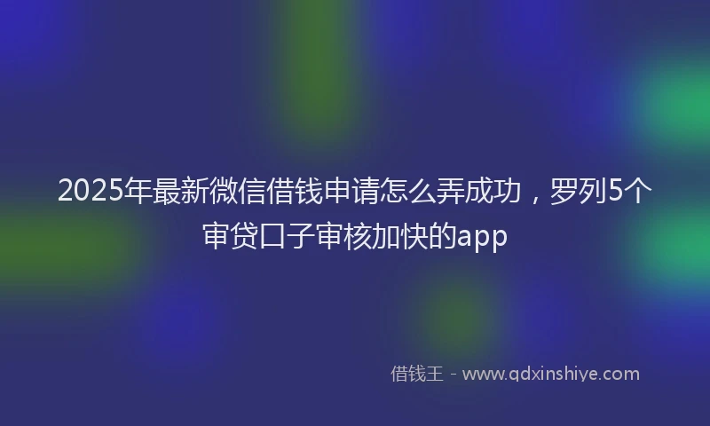 2025年最新微信借钱申请怎么弄成功，罗列5个审贷口子审核加快的app