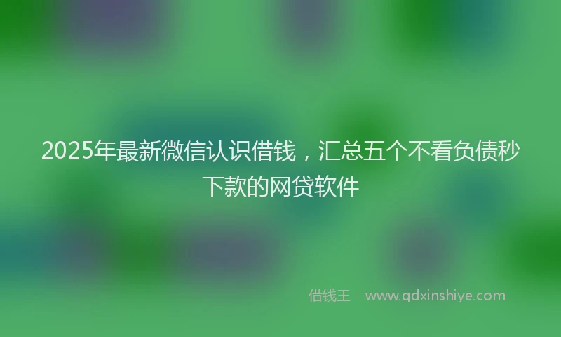 2025年最新微信认识借钱，汇总五个不看负债秒下款的网贷软件