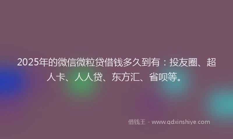 2025年的微信微粒贷借钱多久到有：投友圈、超人卡、人人贷、东方汇、省呗等。