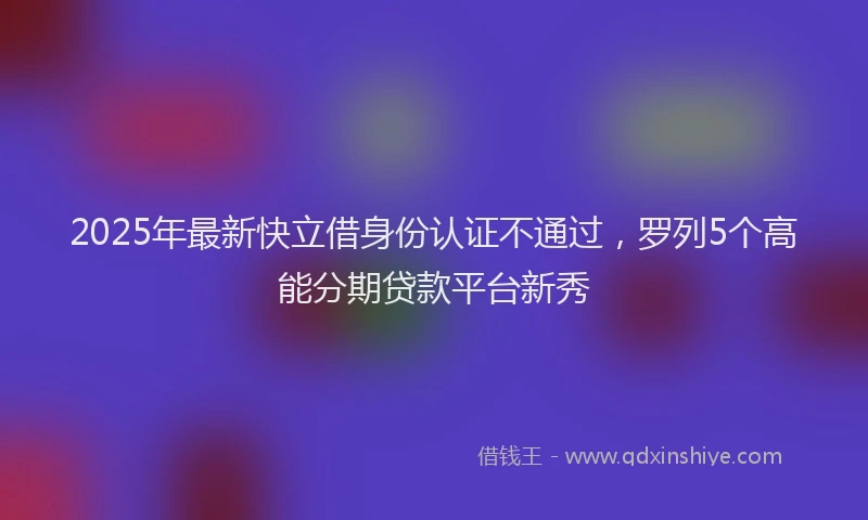 2025年最新快立借身份认证不通过，罗列5个高能分期贷款平台新秀