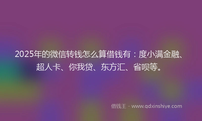 2025年的微信转钱怎么算借钱有：度小满金融、超人卡、你我贷、东方汇、省呗等。