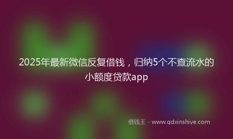 2025年最新微信反复借钱，归纳5个不查流水的小额度贷款app