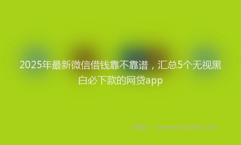 2025年最新微信借钱靠不靠谱，汇总5个无视黑白必下款的网贷app