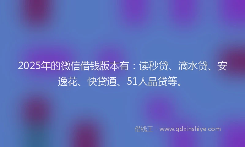 2025年的微信借钱版本有：读秒贷、滴水贷、安逸花、快贷通、51人品贷等。