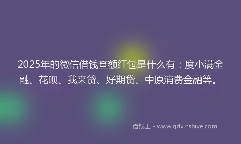 2025年的微信借钱查额红包是什么有：度小满金融、花呗、我来贷、好期贷、中原消费金融等。