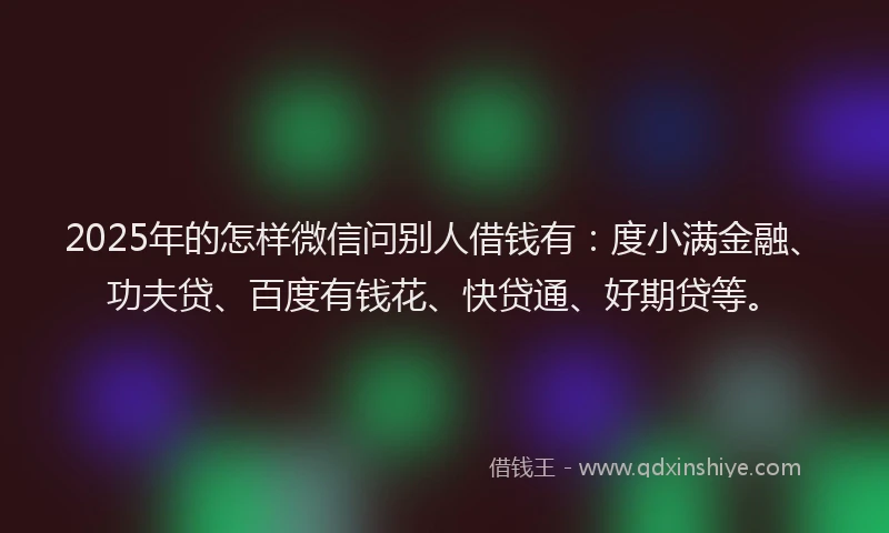 2025年的怎样微信问别人借钱有：度小满金融、功夫贷、百度有钱花、快贷通、好期贷等。