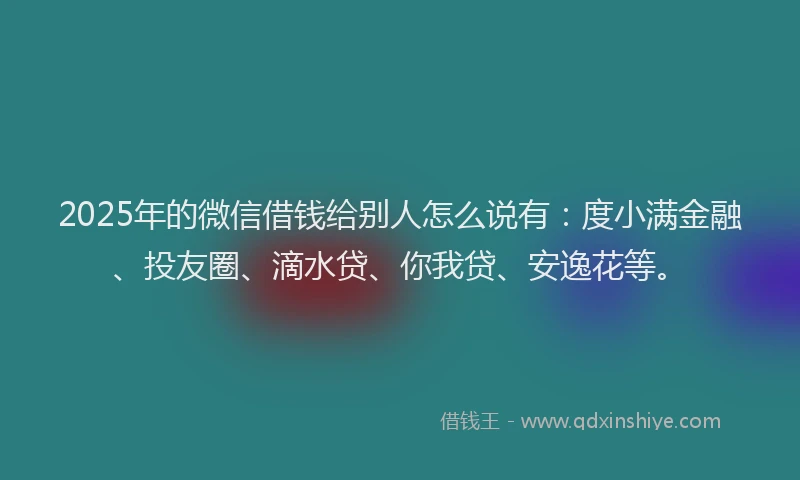 2025年的微信借钱给别人怎么说有：度小满金融、投友圈、滴水贷、你我贷、安逸花等。
