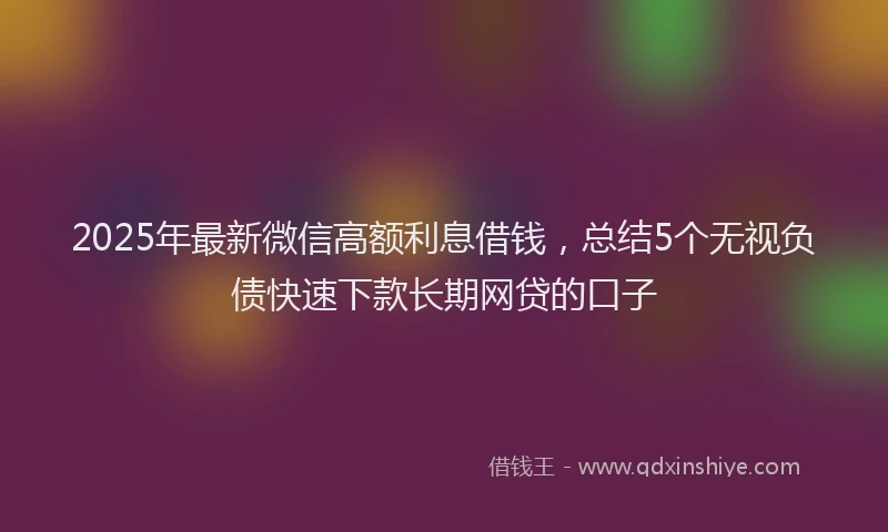 2025年最新微信高额利息借钱，总结5个无视负债快速下款长期网贷的口子