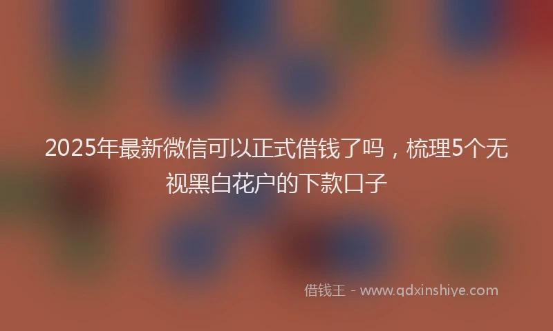 2025年最新微信可以正式借钱了吗，梳理5个无视黑白花户的下款口子