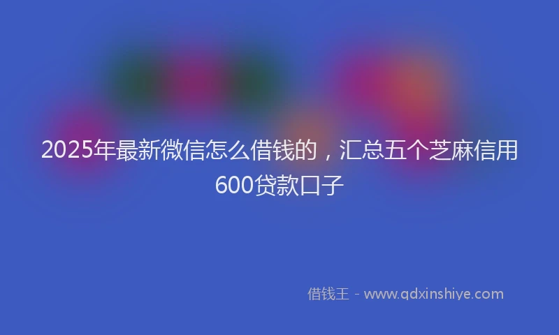 2025年最新微信怎么借钱的，汇总五个芝麻信用600贷款口子