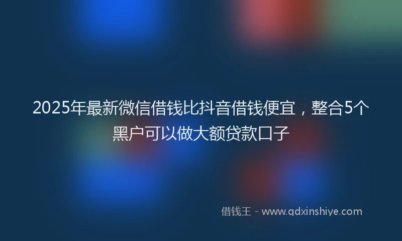 2025年最新微信借钱比抖音借钱便宜，整合5个黑户可以做大额贷款口子