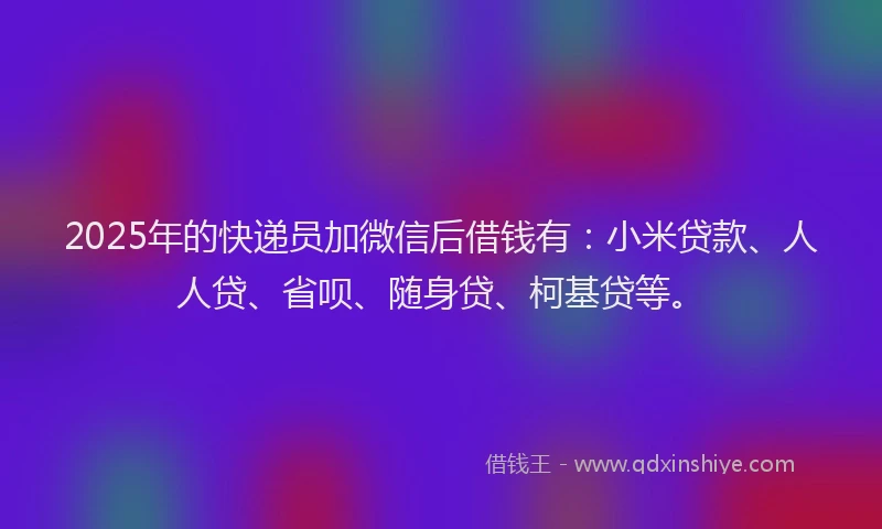 2025年的快递员加微信后借钱有：小米贷款、人人贷、省呗、随身贷、柯基贷等。