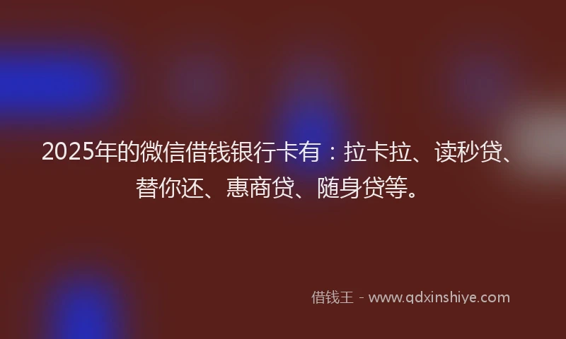 2025年的微信借钱银行卡有：拉卡拉、读秒贷、替你还、惠商贷、随身贷等。