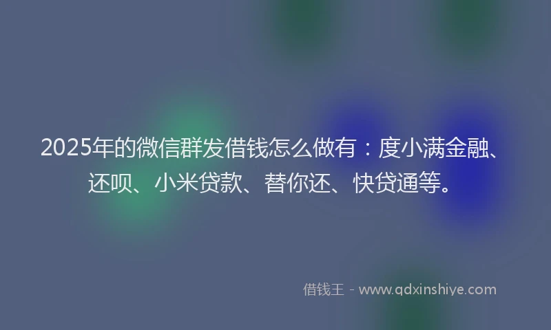 2025年的微信群发借钱怎么做有：度小满金融、还呗、小米贷款、替你还、快贷通等。