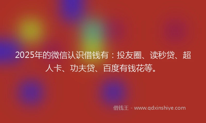 2025年的微信认识借钱有：投友圈、读秒贷、超人卡、功夫贷、百度有钱花等。