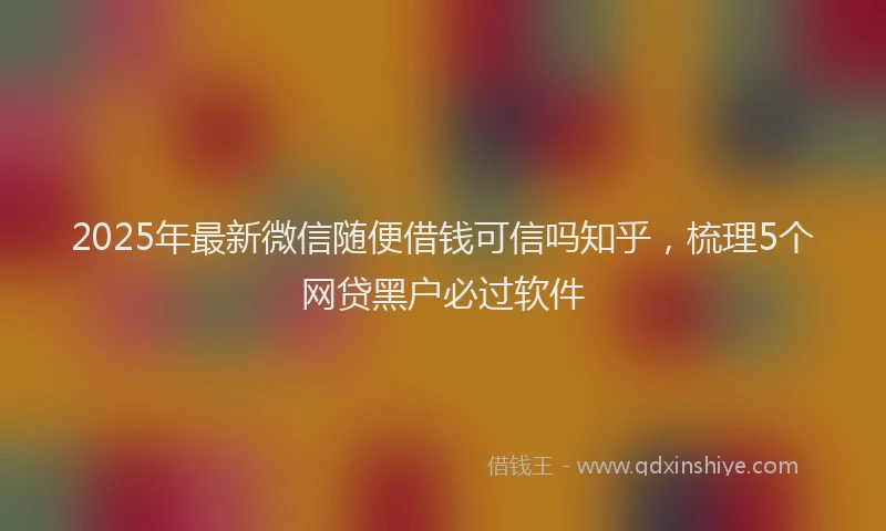 2025年最新微信随便借钱可信吗知乎，梳理5个网贷黑户必过软件