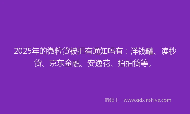 2025年的微粒贷被拒有通知吗有：洋钱罐、读秒贷、京东金融、安逸花、拍拍贷等。