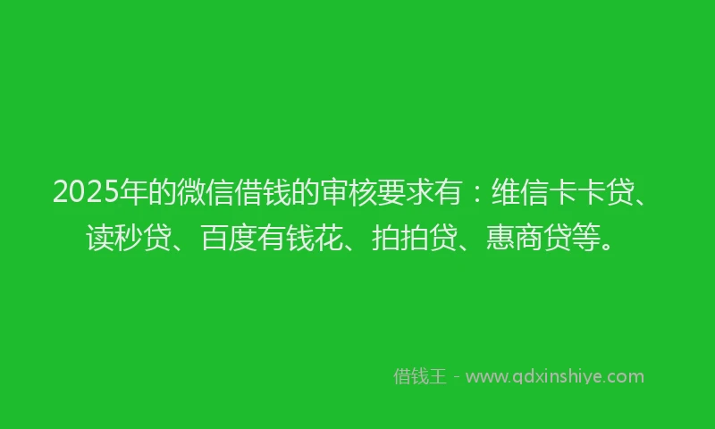 2025年的微信借钱的审核要求有：维信卡卡贷、读秒贷、百度有钱花、拍拍贷、惠商贷等。
