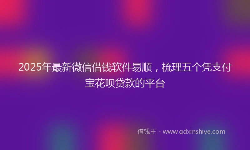 2025年最新微信借钱软件易顺，梳理五个凭支付宝花呗贷款的平台