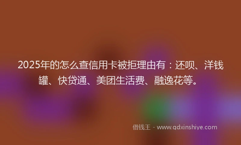 2025年的怎么查信用卡被拒理由有：还呗、洋钱罐、快贷通、美团生活费、融逸花等。