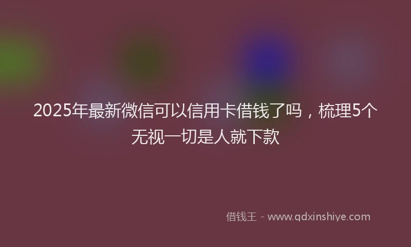 2025年最新微信可以信用卡借钱了吗，梳理5个无视一切是人就下款