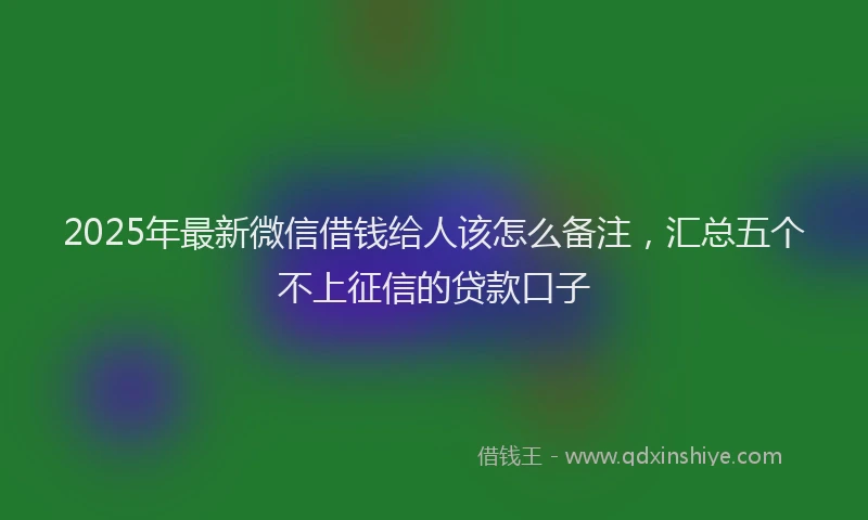 2025年最新微信借钱给人该怎么备注，汇总五个不上征信的贷款口子