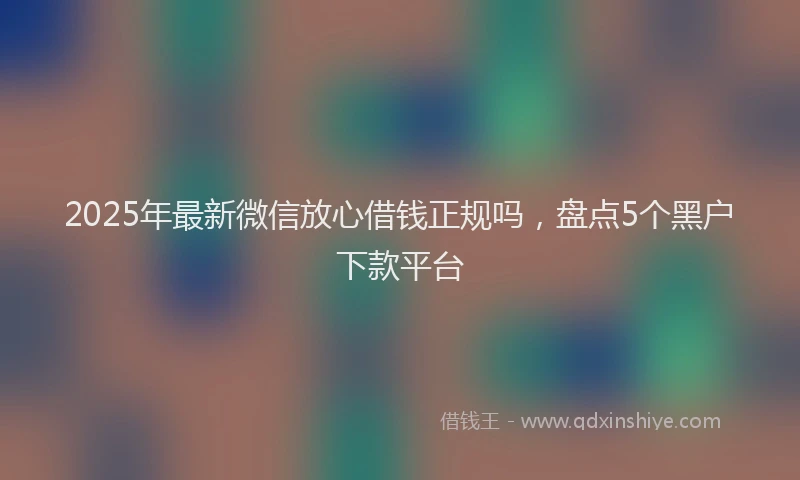 2025年最新微信放心借钱正规吗，盘点5个黑户下款平台