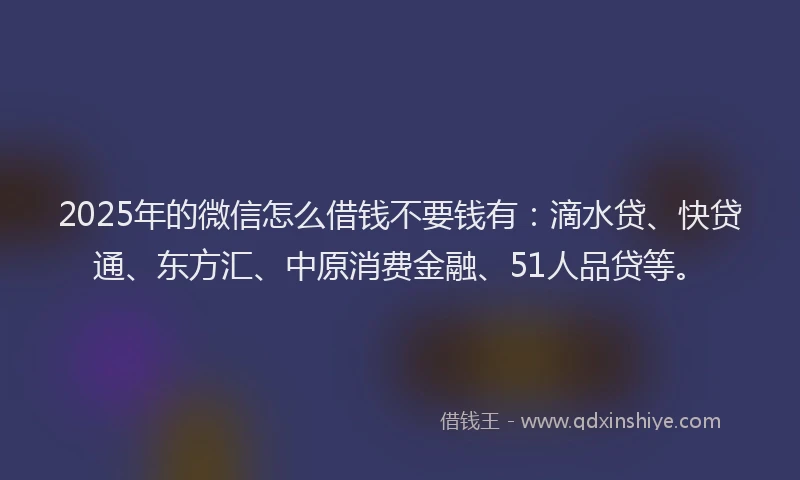 2025年的微信怎么借钱不要钱有:滴水贷、快贷通、东方汇、中原消费金融、51人品贷等。