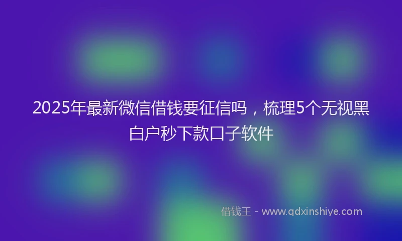 2025年最新微信借钱要征信吗，梳理5个无视黑白户秒下款口子软件