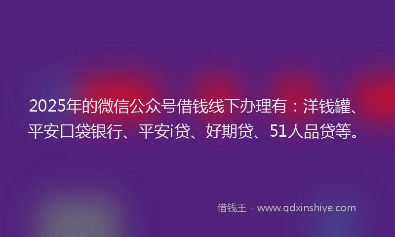 2025年的微信公众号借钱线下办理有：洋钱罐、平安口袋银行、平安i贷、好期贷、51人品贷等。