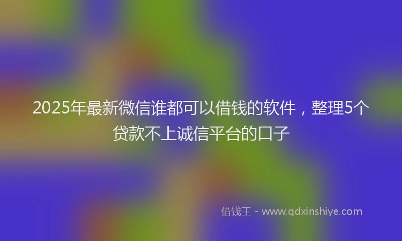 2025年最新微信谁都可以借钱的软件，整理5个贷款不上诚信平台的口子