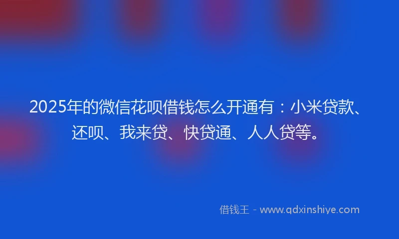 2025年的微信花呗借钱怎么开通有：小米贷款、还呗、我来贷、快贷通、人人贷等。