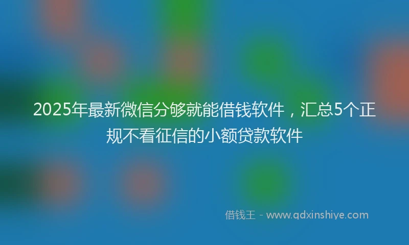 2025年最新微信分够就能借钱软件，汇总5个正规不看征信的小额贷款软件