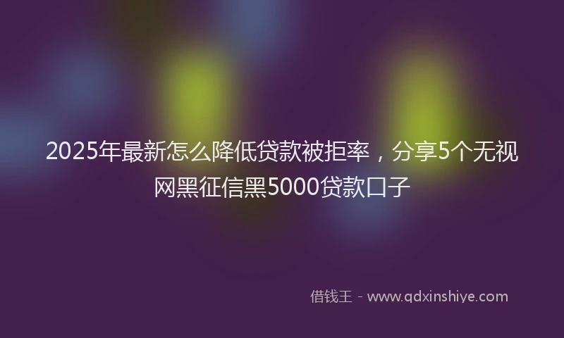 2025年最新怎么降低贷款被拒率，分享5个无视网黑征信黑5000贷款口子