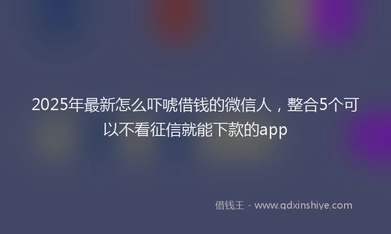 2025年最新怎么吓唬借钱的微信人，整合5个可以不看征信就能下款的app