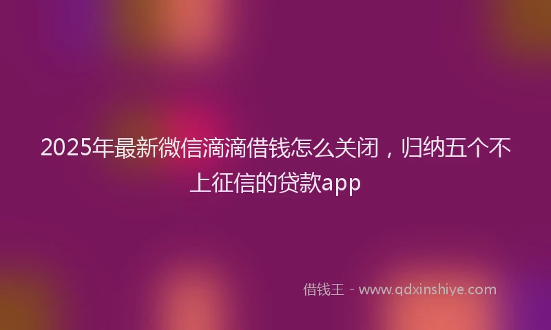 2025年最新微信滴滴借钱怎么关闭，归纳五个不上征信的贷款app